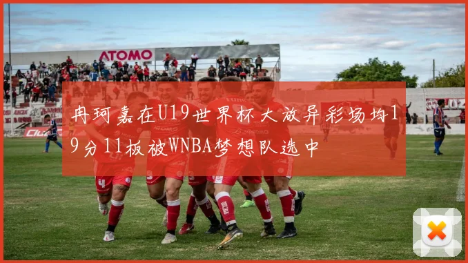 冉珂嘉在U19世界杯大放异彩场均19分11板被WNBA梦想队选中