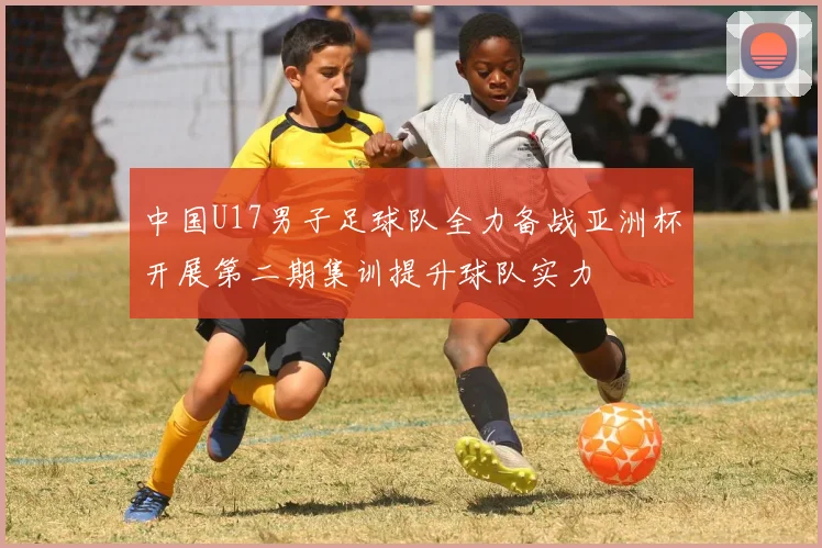 中国U17男子足球队全力备战亚洲杯开展第二期集训提升球队实力