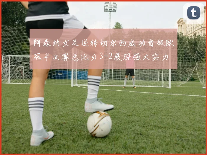 阿森纳女足逆转切尔西成功晋级欧冠半决赛总比分3-2展现强大实力