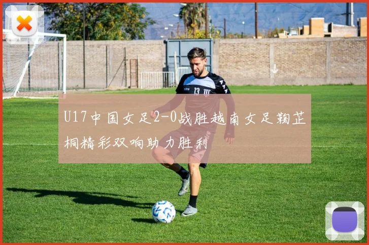 U17中国女足2-0战胜越南女足鞠芷桐精彩双响助力胜利