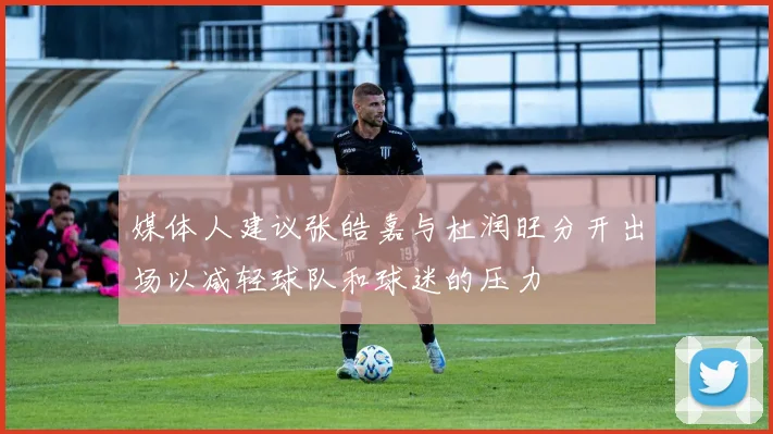 媒体人建议张皓嘉与杜润旺分开出场以减轻球队和球迷的压力