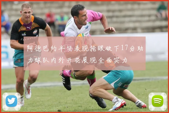 阿德巴约半场表现抢眼砍下17分助力球队内外开花展现全面实力