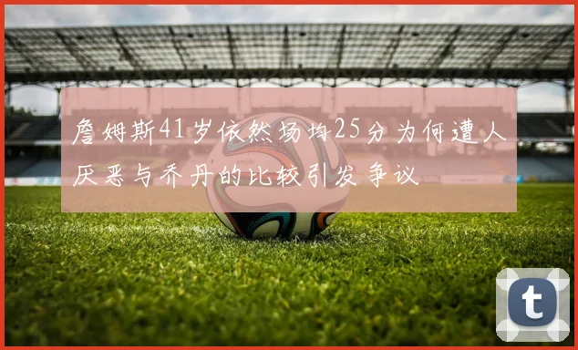 詹姆斯41岁依然场均25分为何遭人厌恶与乔丹的比较引发争议