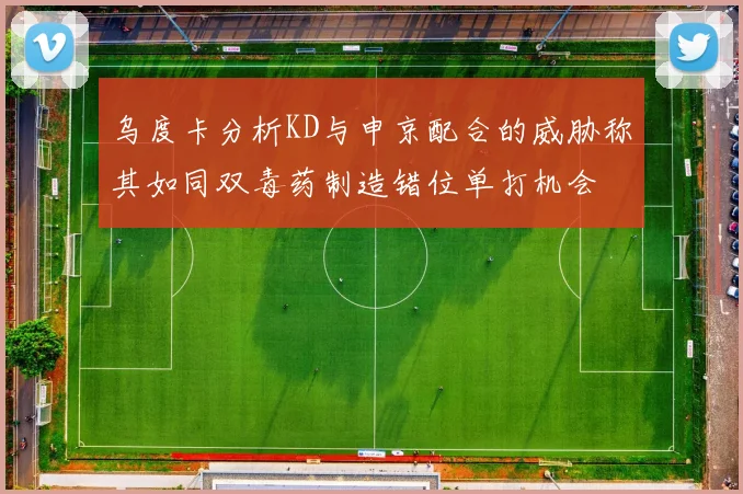 乌度卡分析KD与申京配合的威胁称其如同双毒药制造错位单打机会