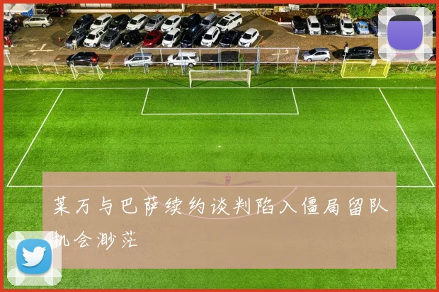 莱万与巴萨续约谈判陷入僵局留队机会渺茫