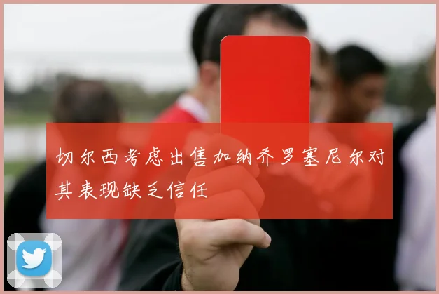 切尔西考虑出售加纳乔罗塞尼尔对其表现缺乏信任