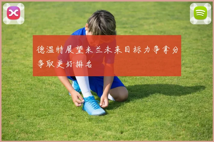 德温特展望米兰未来目标力争拿分争取更好排名