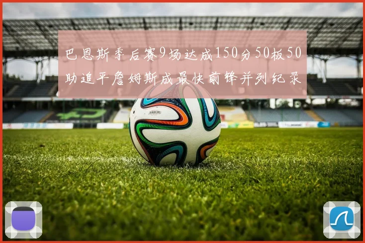 巴恩斯季后赛9场达成150分50板50助追平詹姆斯成最快前锋并列纪录