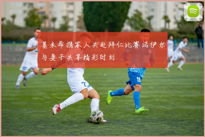基米希携家人共赴拜仁比赛诺伊尔与妻子共享精彩时刻