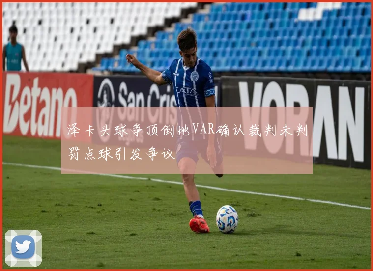 泽卡头球争顶倒地VAR确认裁判未判罚点球引发争议