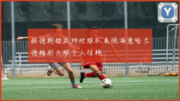 林德斯称瓜帅对球队表现满意哈兰德精彩头球令人惊艳