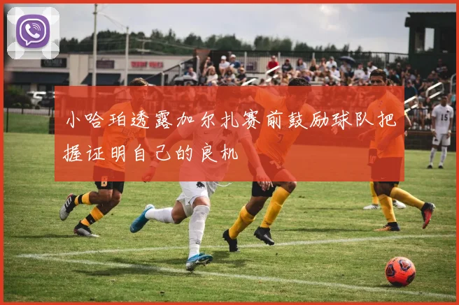 小哈珀透露加尔扎赛前鼓励球队把握证明自己的良机