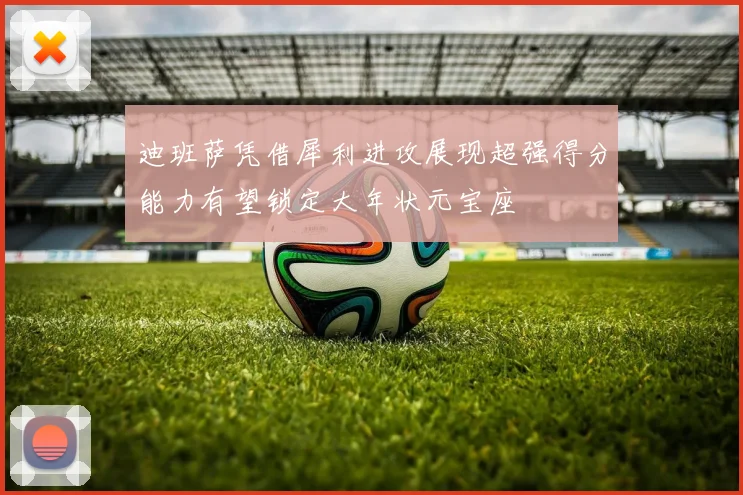 迪班萨凭借犀利进攻展现超强得分能力有望锁定大年状元宝座