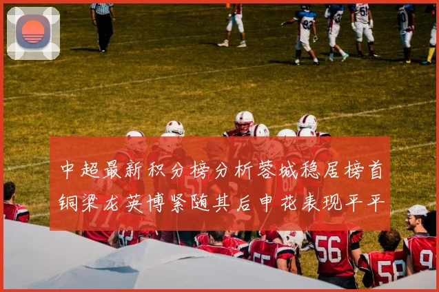 中超最新积分榜分析蓉城稳居榜首铜梁龙英博紧随其后申花表现平平仍需努力