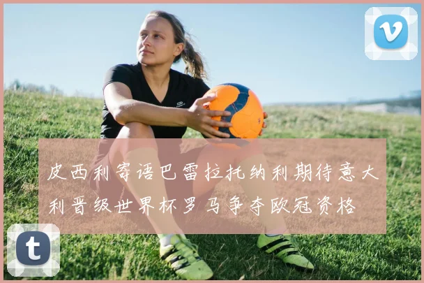 皮西利寄语巴雷拉托纳利期待意大利晋级世界杯罗马争夺欧冠资格