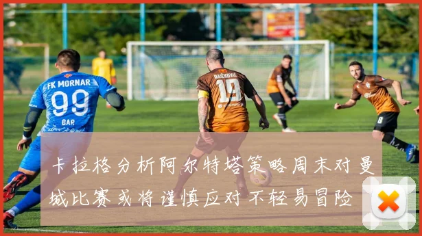 卡拉格分析阿尔特塔策略周末对曼城比赛或将谨慎应对不轻易冒险