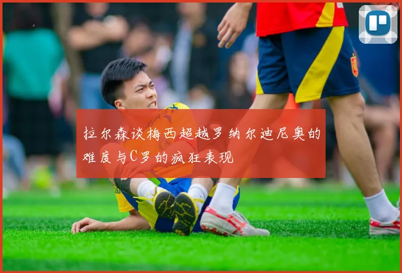 拉尔森谈梅西超越罗纳尔迪尼奥的难度与C罗的疯狂表现