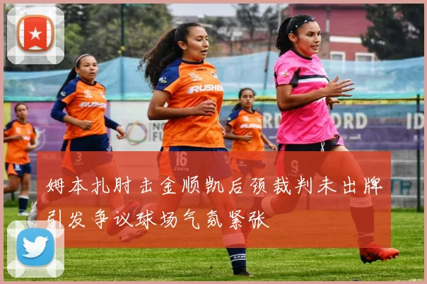 姆本扎肘击金顺凯后颈裁判未出牌引发争议球场气氛紧张