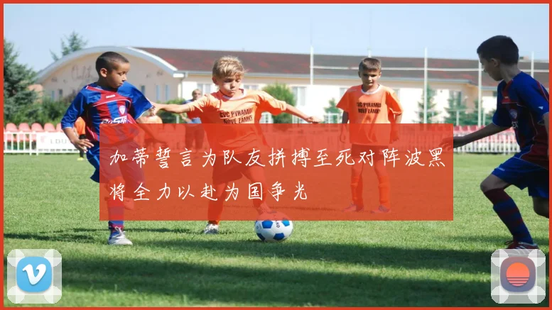 加蒂誓言为队友拼搏至死对阵波黑将全力以赴为国争光