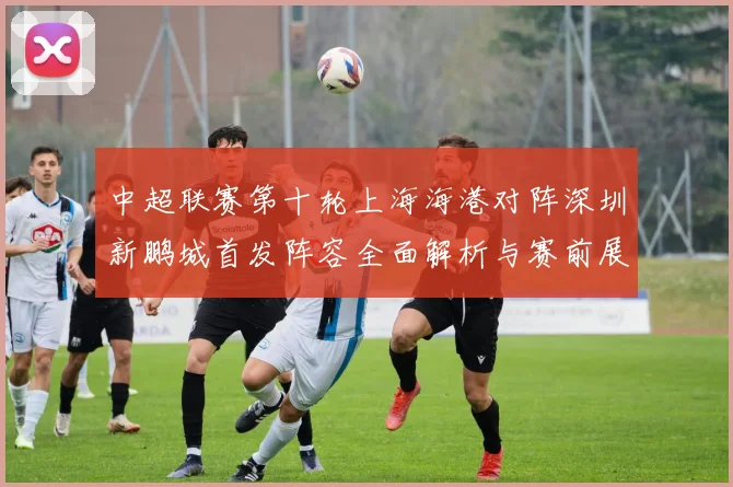 中超联赛第十轮上海海港对阵深圳新鹏城首发阵容全面解析与赛前展望