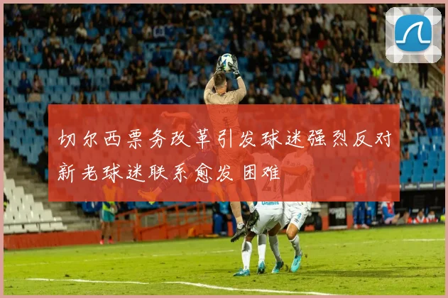 切尔西票务改革引发球迷强烈反对新老球迷联系愈发困难