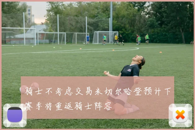 骑士不考虑交易米切尔哈登预计下赛季将重返骑士阵容