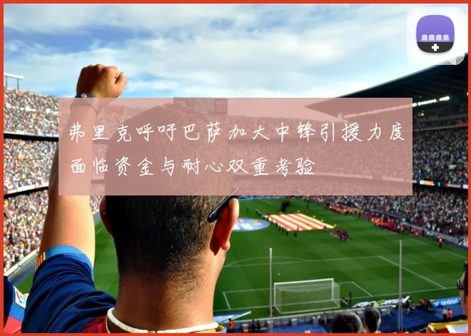 弗里克呼吁巴萨加大中锋引援力度面临资金与耐心双重考验