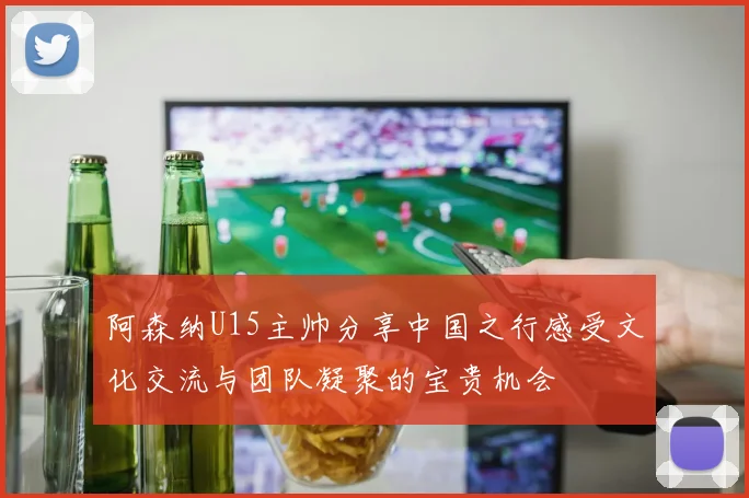 阿森纳U15主帅分享中国之行感受文化交流与团队凝聚的宝贵机会