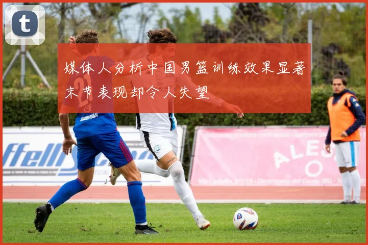 媒体人分析中国男篮训练效果显著末节表现却令人失望
