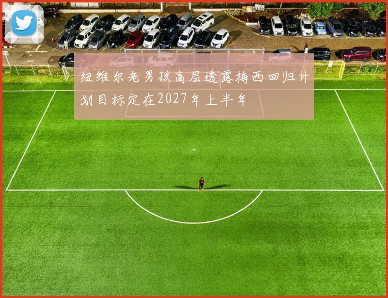 纽维尔老男孩高层透露梅西回归计划目标定在2027年上半年