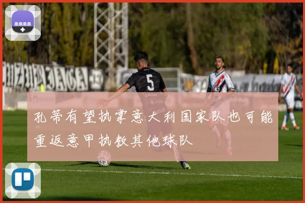 孔蒂有望执掌意大利国家队也可能重返意甲执教其他球队