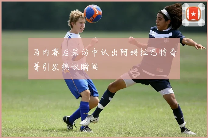 马内赛后采访中认出阿姆拉巴特哥哥引发热议瞬间