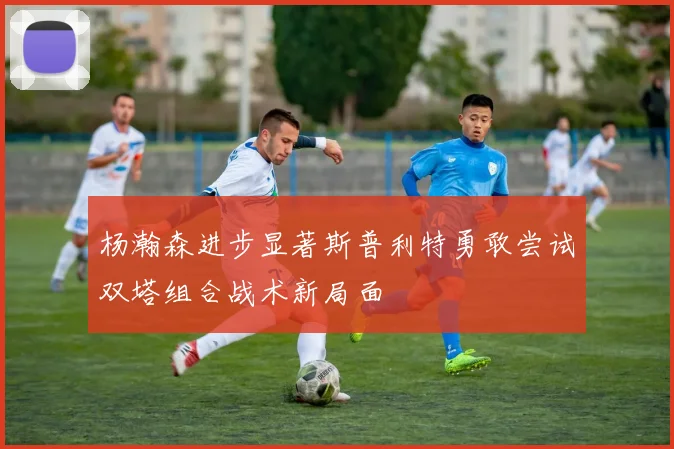 杨瀚森进步显著斯普利特勇敢尝试双塔组合战术新局面