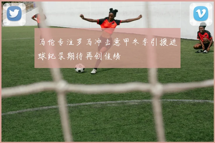 马伦专注罗马冲击意甲冬季引援进球纪录期待再创佳绩