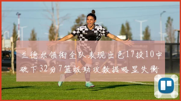 兰德尔领衔全队表现出色17投10中砍下32分7篮板助攻数据略显失衡