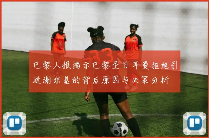 巴黎人报揭示巴黎圣日耳曼拒绝引进谢尔基的背后原因与决策分析