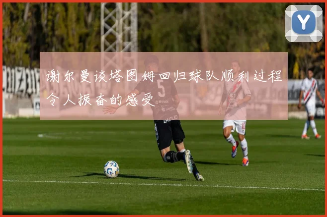 谢尔曼谈塔图姆回归球队顺利过程令人振奋的感受